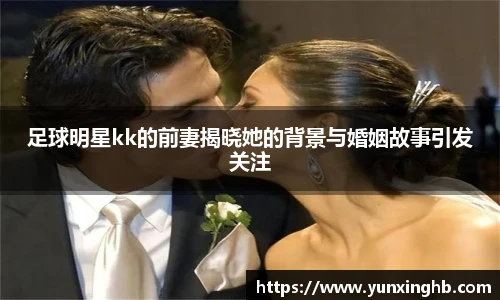 足球明星kk的前妻揭晓她的背景与婚姻故事引发关注